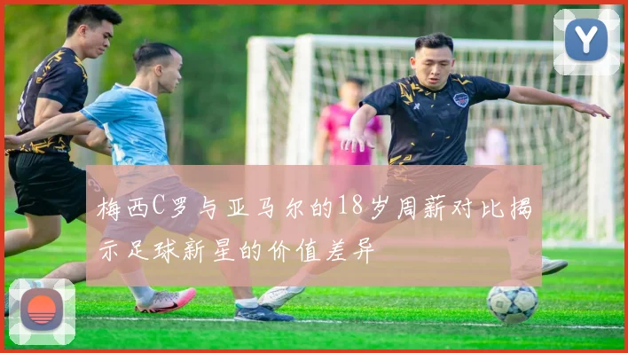 梅西C罗与亚马尔的18岁周薪对比揭示足球新星的价值差异