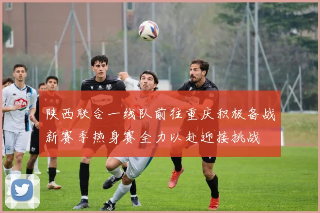 陕西联合一线队前往重庆积极备战新赛季热身赛全力以赴迎接挑战