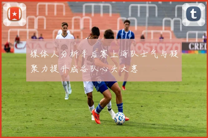 媒体人分析季后赛上海队士气与凝聚力提升成各队心头大患