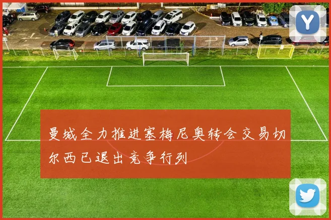 曼城全力推进塞梅尼奥转会交易切尔西已退出竞争行列