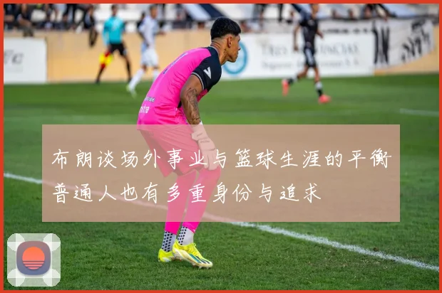 布朗谈场外事业与篮球生涯的平衡普通人也有多重身份与追求