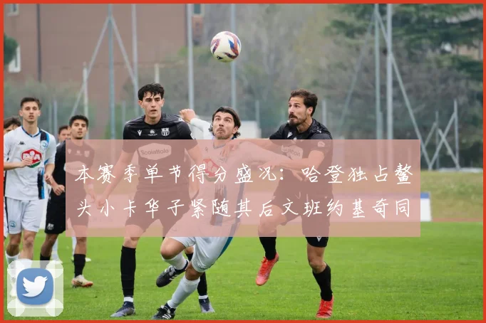 本赛季单节得分盛况：哈登独占鳌头小卡华子紧随其后文班约基奇同创佳绩