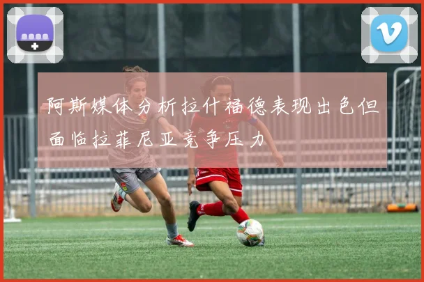 阿斯媒体分析拉什福德表现出色但面临拉菲尼亚竞争压力