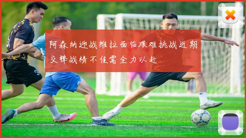 阿森纳迎战维拉面临艰难挑战近期交锋战绩不佳需全力以赴