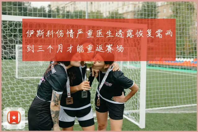 伊斯科伤情严重医生透露恢复需两到三个月才能重返赛场