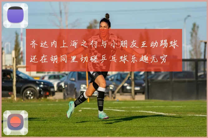 齐达内上海之行与小朋友互动踢球还在胡同里切磋乒乓球乐趣无穷
