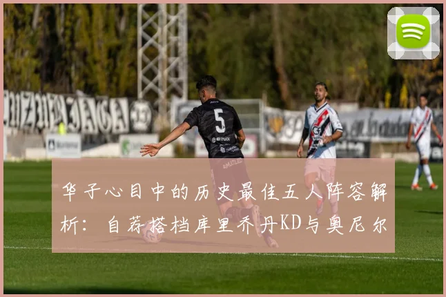 华子心目中的历史最佳五人阵容解析：自荐搭档库里乔丹KD与奥尼尔共襄盛举