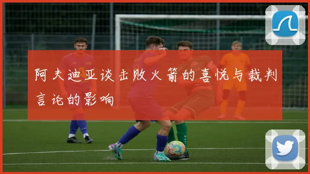 阿夫迪亚谈击败火箭的喜悦与裁判言论的影响