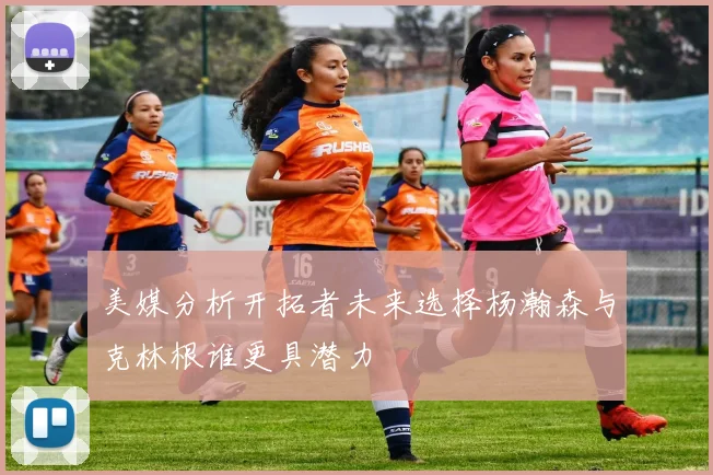美媒分析开拓者未来选择杨瀚森与克林根谁更具潜力