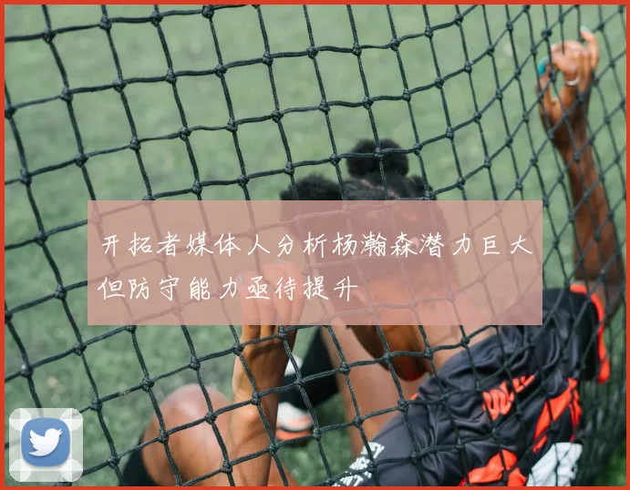 开拓者媒体人分析杨瀚森潜力巨大但防守能力亟待提升
