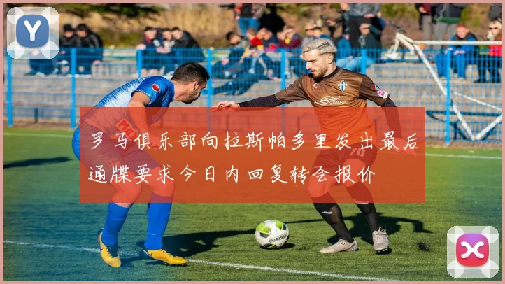 罗马俱乐部向拉斯帕多里发出最后通牒要求今日内回复转会报价