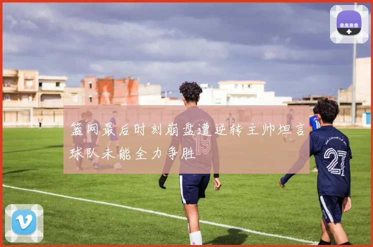 篮网最后时刻崩盘遭逆转主帅坦言球队未能全力争胜