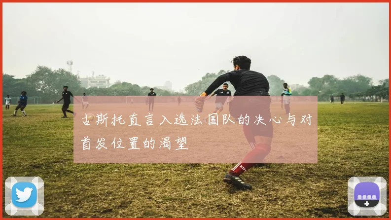 古斯托直言入选法国队的决心与对首发位置的渴望