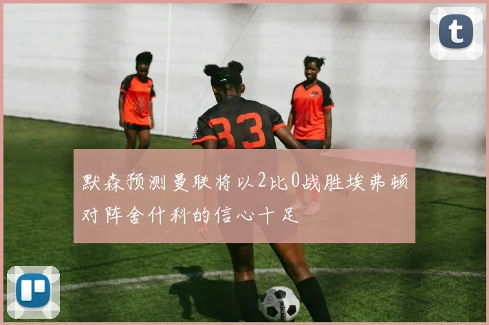 默森预测曼联将以2比0战胜埃弗顿对阵舍什科的信心十足