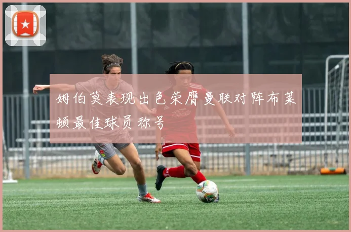 姆伯莫表现出色荣膺曼联对阵布莱顿最佳球员称号
