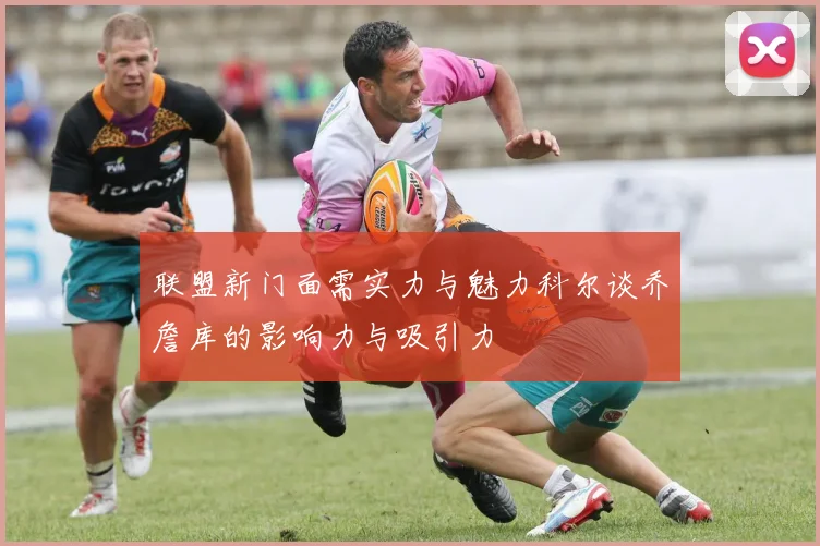 联盟新门面需实力与魅力科尔谈乔詹库的影响力与吸引力