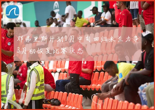 邓弗里斯计划1月中旬回归米兰力争3月初恢复比赛状态