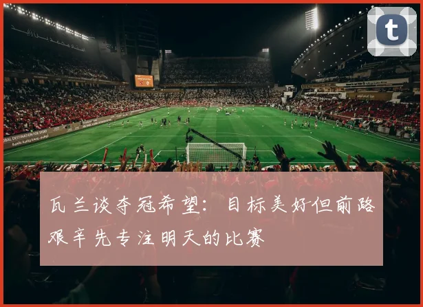 瓦兰谈夺冠希望：目标美好但前路艰辛先专注明天的比赛