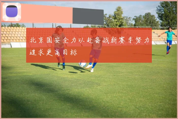 北京国安全力以赴备战新赛季努力追求更高目标