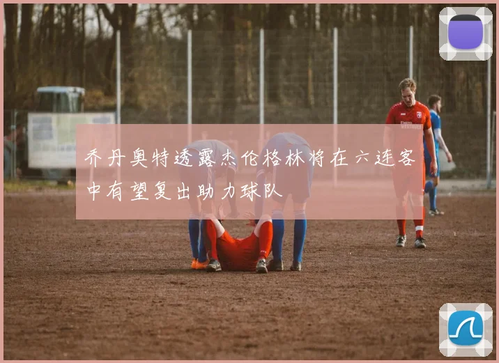 乔丹奥特透露杰伦格林将在六连客中有望复出助力球队
