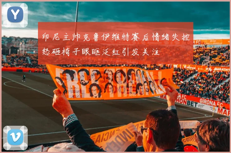 印尼主帅克鲁伊维特赛后情绪失控怒砸椅子眼眶泛红引发关注