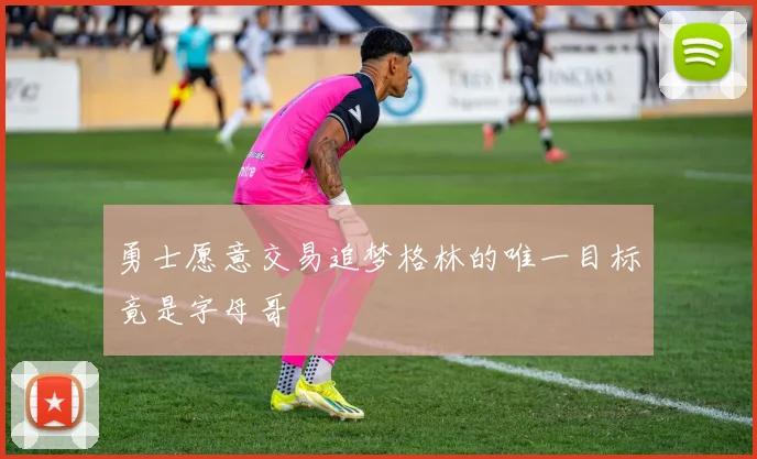 勇士愿意交易追梦格林的唯一目标竟是字母哥