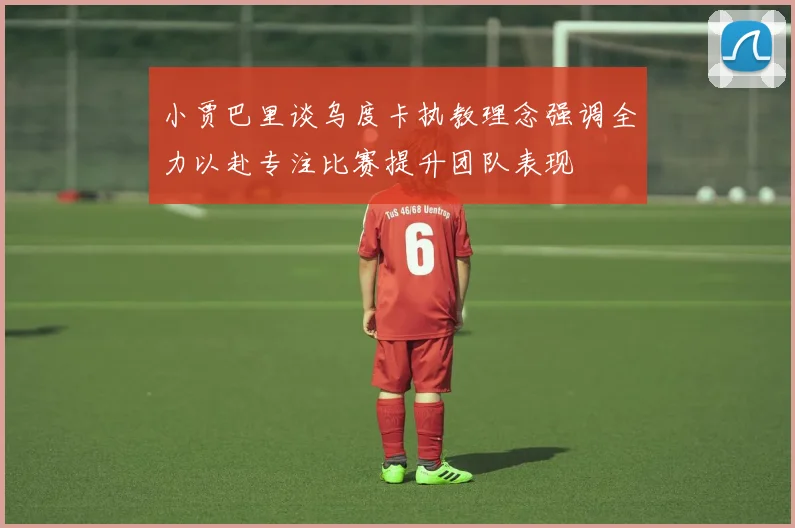 小贾巴里谈乌度卡执教理念强调全力以赴专注比赛提升团队表现