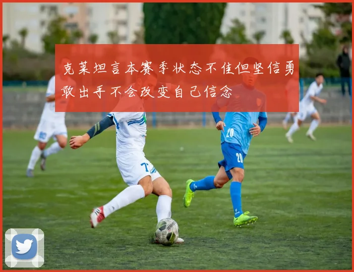 克莱坦言本赛季状态不佳但坚信勇敢出手不会改变自己信念