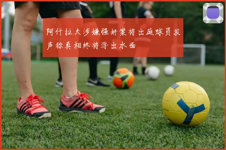 阿什拉夫涉嫌强奸案将出庭球员发声称真相终将浮出水面