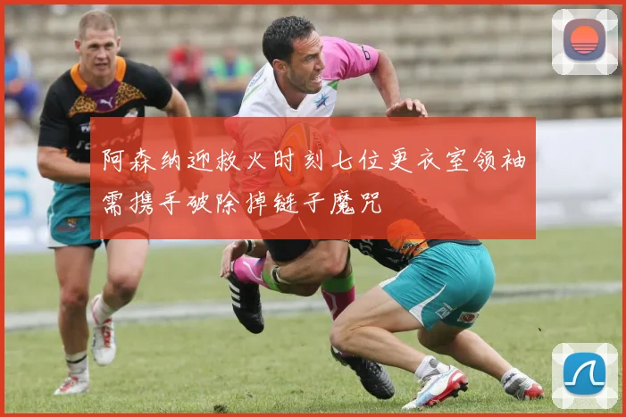 阿森纳迎救火时刻七位更衣室领袖需携手破除掉链子魔咒