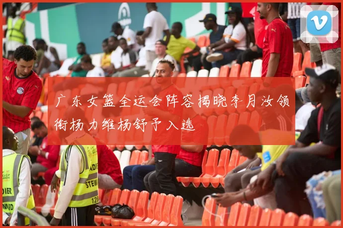 广东女篮全运会阵容揭晓李月汝领衔杨力维杨舒予入选