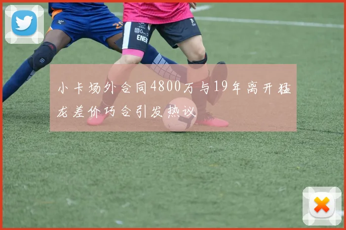 小卡场外合同4800万与19年离开猛龙差价巧合引发热议
