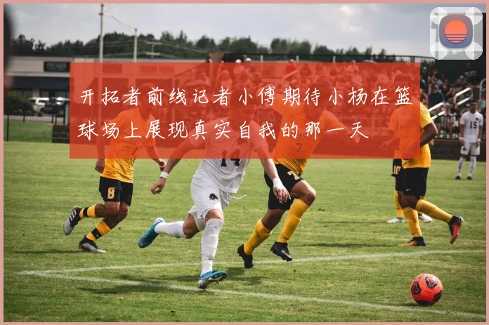 开拓者前线记者小傅期待小杨在篮球场上展现真实自我的那一天