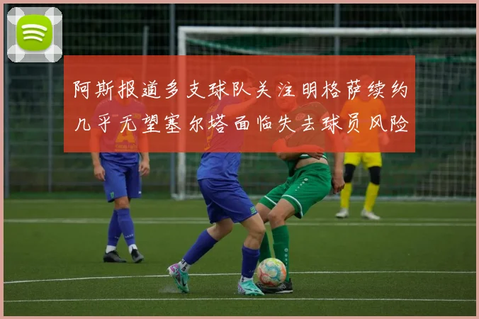 阿斯报道多支球队关注明格萨续约几乎无望塞尔塔面临失去球员风险
