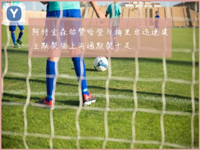 阿特金森称赞哈登与梅里尔迅速建立默契场上沟通默契十足