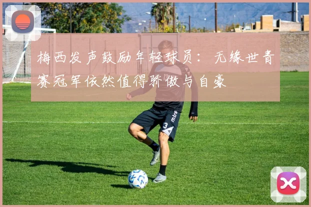 梅西发声鼓励年轻球员：无缘世青赛冠军依然值得骄傲与自豪