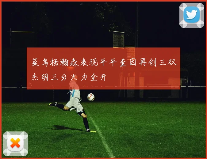 菜鸟杨瀚森表现平平奎因再创三双杰明三分火力全开